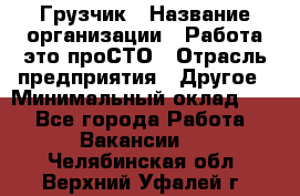 Грузчик › Название организации ­ Работа-это проСТО › Отрасль предприятия ­ Другое › Минимальный оклад ­ 1 - Все города Работа » Вакансии   . Челябинская обл.,Верхний Уфалей г.